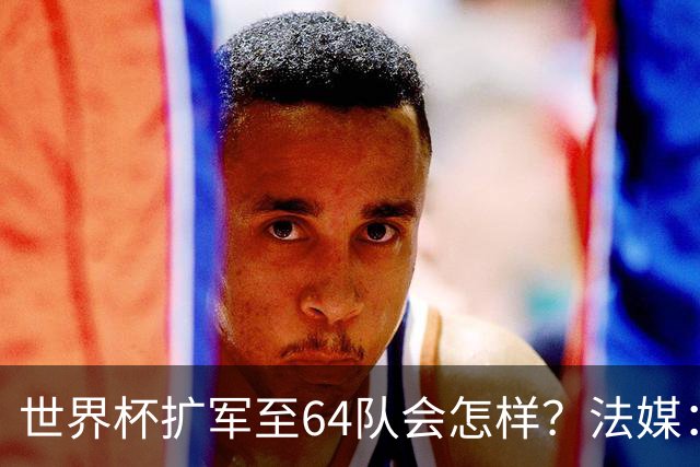 世界杯扩军至64队会怎样？法媒：依然没有中国队