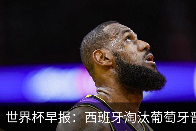 世界杯早报：西班牙淘汰葡萄牙晋级8强，C罗结束最后一舞