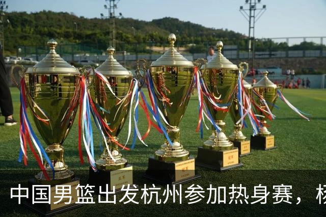 中国男篮出发杭州参加热身赛，杨瀚森未跟队，因为他是NBA球员