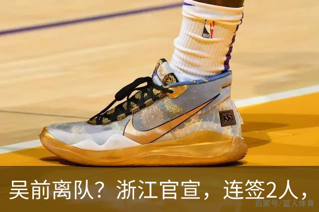 吴前离队？浙江官宣，连签2人，1中锋+1前锋，1顶薪+1C类合同