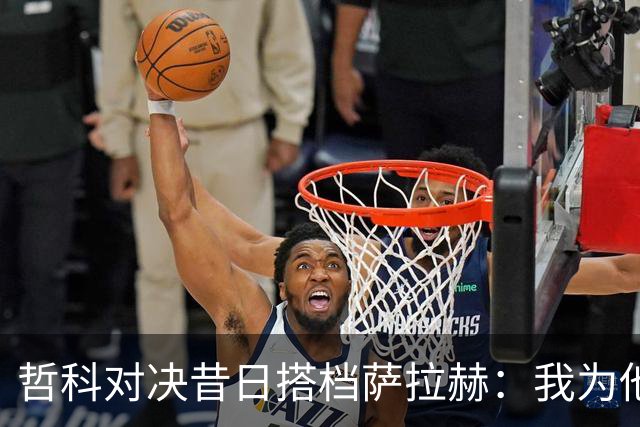 哲科对决昔日搭档萨拉赫：我为他的成就感到高兴
