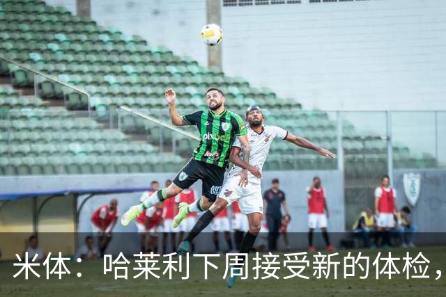 米体：哈莱利下周接受新的体检，他此前未表现出特别的病理问题