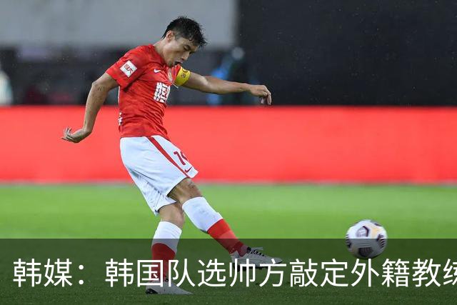 韩媒：韩国队选帅方敲定外籍教练 明年亚洲杯将迎首秀