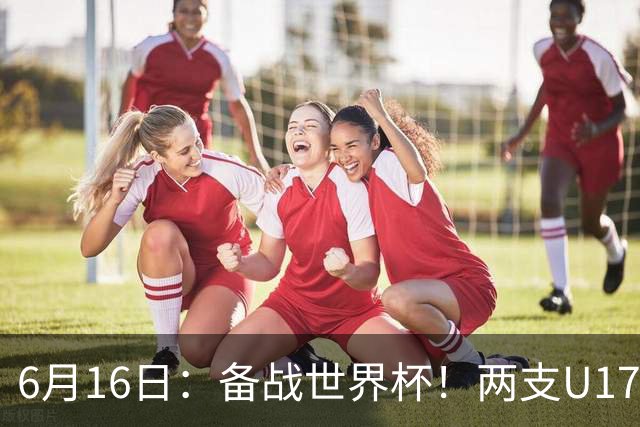 6月16日：备战世界杯！两支U17国少队战英超德甲西甲豪门赛程如下