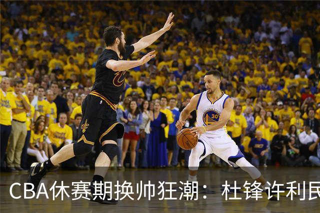 CBA休赛期换帅狂潮：杜锋许利民郑永刚潘江领衔离任 北控新主帅未官宣