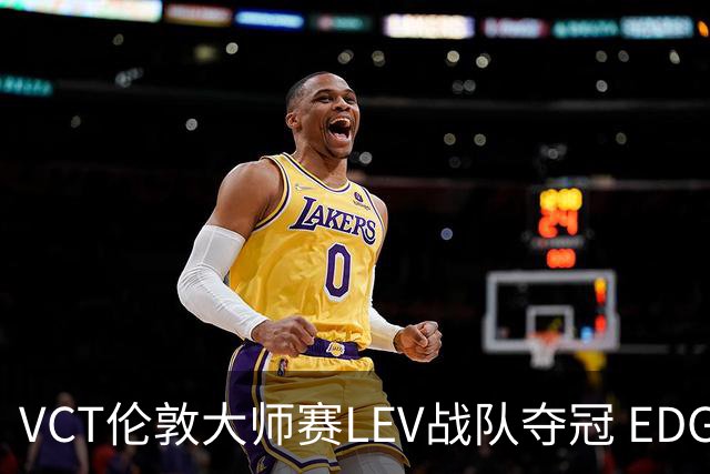 VCT伦敦大师赛LEV战队夺冠 EDG战队获季军